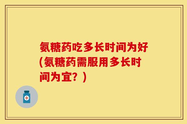 氨糖药吃多长时间为好(氨糖药需服用多长时间为宜？)