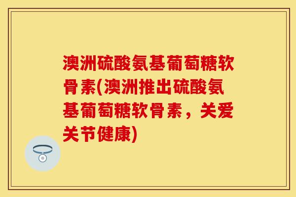 澳洲硫酸氨基葡萄糖软骨素(澳洲推出硫酸氨基葡萄糖软骨素，关爱关节健康)