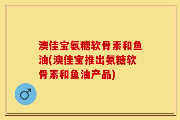 澳佳宝氨糖软骨素和鱼油(澳佳宝推出氨糖软骨素和鱼油产品)