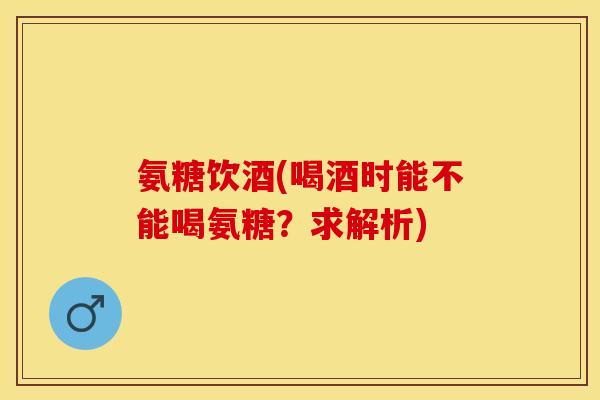氨糖饮酒(喝酒时能不能喝氨糖？求解析)