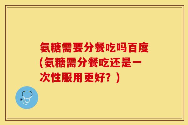氨糖需要分餐吃吗百度(氨糖需分餐吃还是一次性服用更好？)