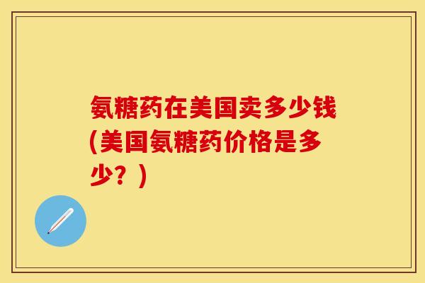 氨糖药在美国卖多少钱(美国氨糖药价格是多少？)