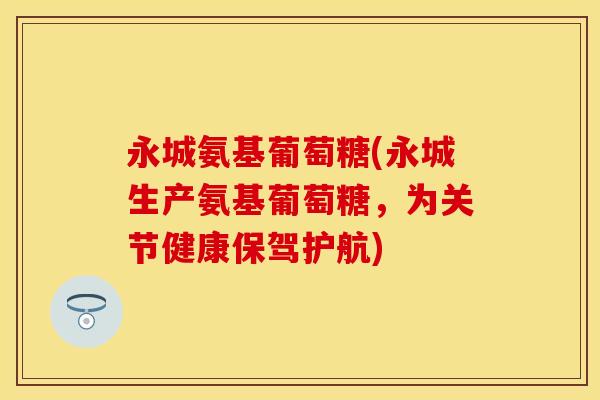 永城氨基葡萄糖(永城生产氨基葡萄糖，为关节健康保驾护航)