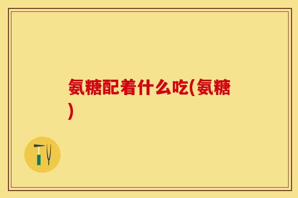 氨糖配着什么吃(氨糖)