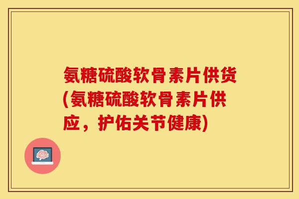 氨糖硫酸软骨素片供货(氨糖硫酸软骨素片供应，护佑关节健康)