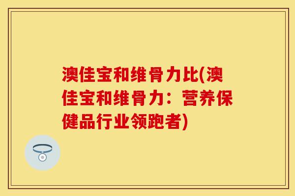 澳佳宝和维骨力比(澳佳宝和维骨力：营养保健品行业领跑者)