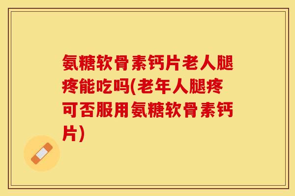 氨糖软骨素钙片老人腿疼能吃吗(老年人腿疼可否服用氨糖软骨素钙片)