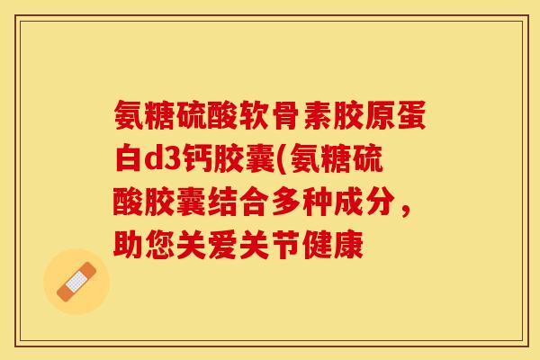 氨糖硫酸软骨素胶原蛋白d3钙胶囊(氨糖硫酸胶囊结合多种成分，助您关爱关节健康