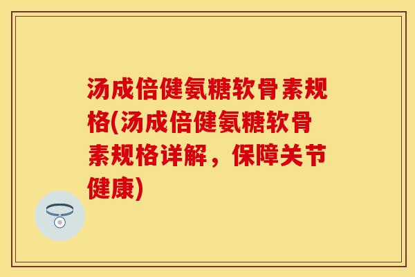 汤成倍健氨糖软骨素规格(汤成倍健氨糖软骨素规格详解，保障关节健康)