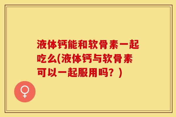 液体钙能和软骨素一起吃么(液体钙与软骨素可以一起服用吗？)