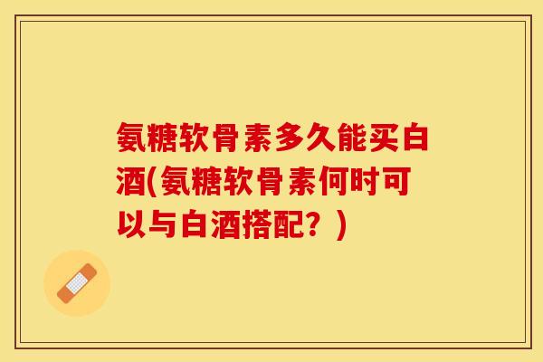 氨糖软骨素多久能买白酒(氨糖软骨素何时可以与白酒搭配？)