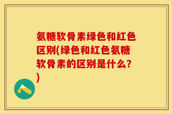 氨糖软骨素绿色和红色区别(绿色和红色氨糖软骨素的区别是什么？)