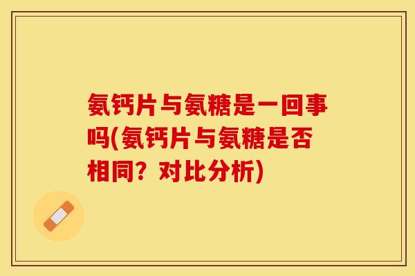 氨钙片与氨糖是一回事吗(氨钙片与氨糖是否相同？对比分析)