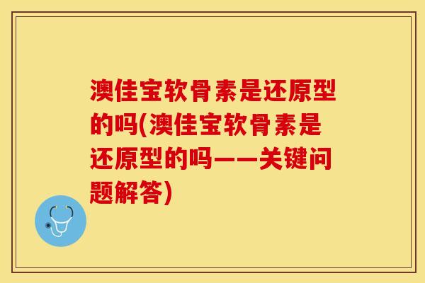 澳佳宝软骨素是还原型的吗(澳佳宝软骨素是还原型的吗——关键问题解答)