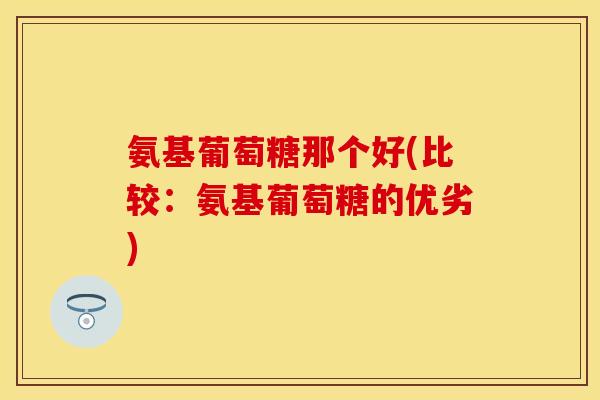 氨基葡萄糖那个好(比较：氨基葡萄糖的优劣)