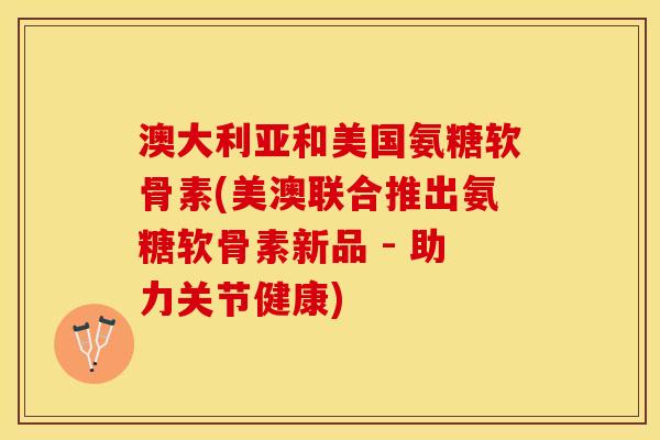 澳大利亚和美国氨糖软骨素(美澳联合推出氨糖软骨素新品 - 助力关节健康)
