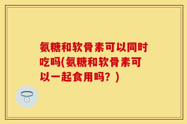 氨糖和软骨素可以同时吃吗(氨糖和软骨素可以一起食用吗？)
