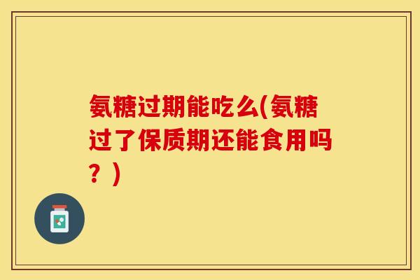 氨糖过期能吃么(氨糖过了保质期还能食用吗？)