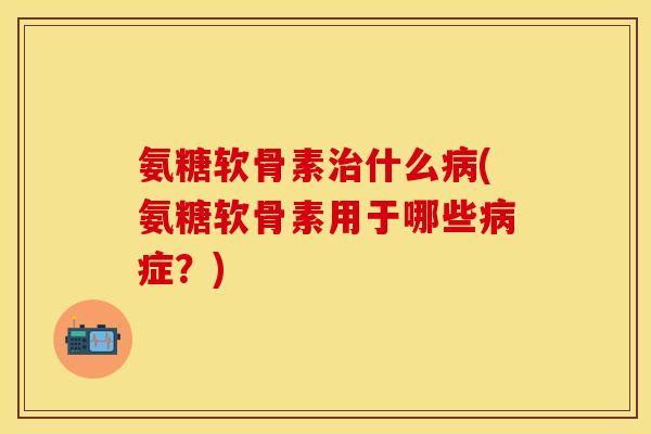 氨糖软骨素治什么病(氨糖软骨素用于哪些病症？)