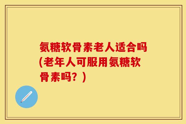 氨糖软骨素老人适合吗(老年人可服用氨糖软骨素吗？)