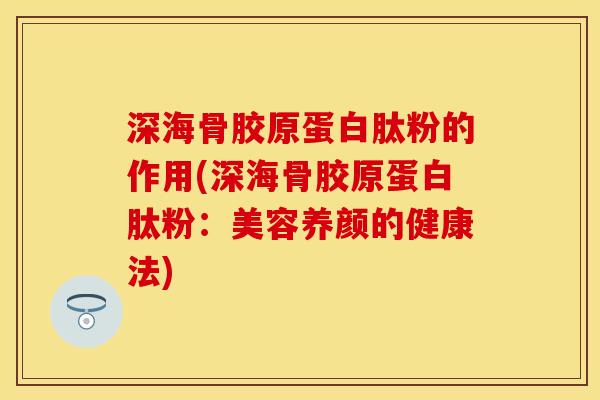 深海骨胶原蛋白肽粉的作用(深海骨胶原蛋白肽粉：美容养颜的健康法)