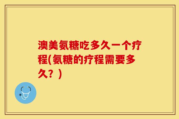 澳美氨糖吃多久一个疗程(氨糖的疗程需要多久？)
