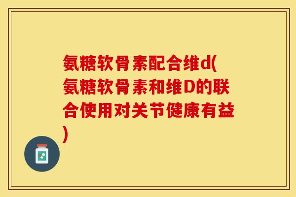 氨糖软骨素配合维d(氨糖软骨素和维D的联合使用对关节健康有益)