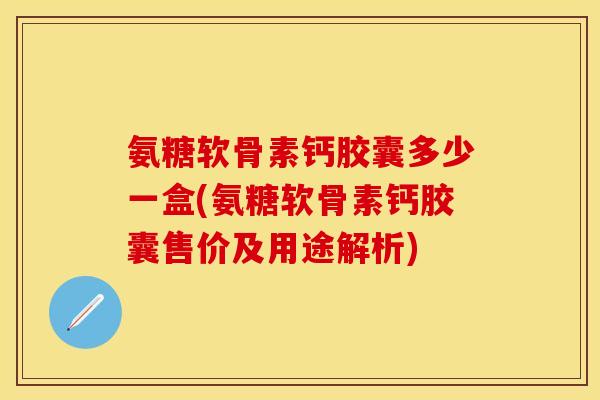 氨糖软骨素钙胶囊多少一盒(氨糖软骨素钙胶囊售价及用途解析)