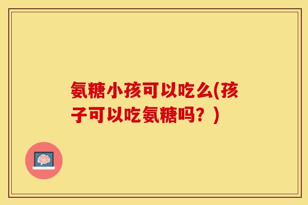 氨糖小孩可以吃么(孩子可以吃氨糖吗？)