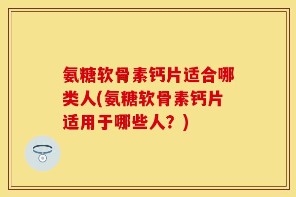 氨糖软骨素钙片适合哪类人(氨糖软骨素钙片适用于哪些人？)