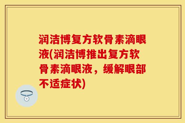 润洁博复方软骨素滴眼液(润洁博推出复方软骨素滴眼液，缓解眼部不适症状)