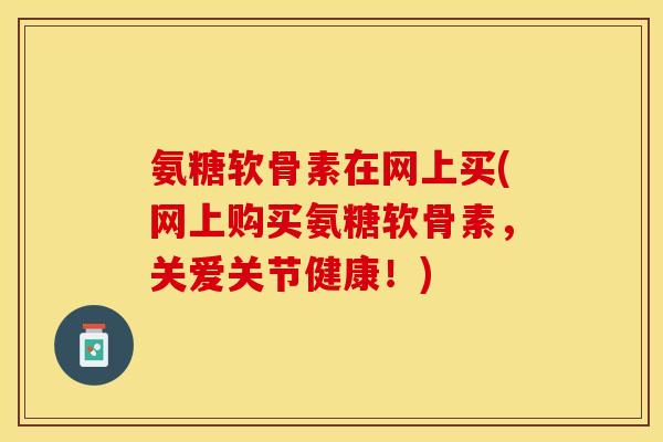 氨糖软骨素在网上买(网上购买氨糖软骨素，关爱关节健康！)
