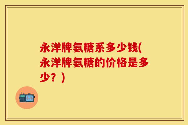 永洋牌氨糖系多少钱(永洋牌氨糖的价格是多少？)