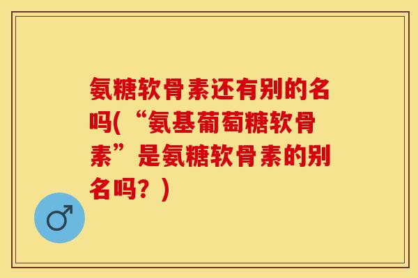 氨糖软骨素还有别的名吗(“氨基葡萄糖软骨素”是氨糖软骨素的别名吗？)