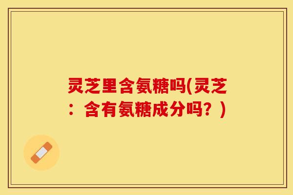 灵芝里含氨糖吗(灵芝：含有氨糖成分吗？)