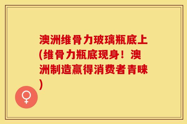 澳洲维骨力玻璃瓶底上(维骨力瓶底现身！澳洲制造赢得消费者青睐)