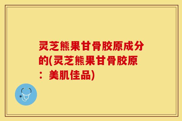 灵芝熊果甘骨胶原成分的(灵芝熊果甘骨胶原：美肌佳品)