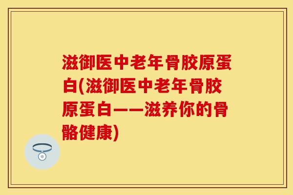 滋御医中老年骨胶原蛋白(滋御医中老年骨胶原蛋白——滋养你的骨骼健康)