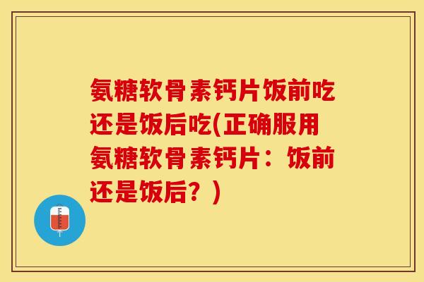 氨糖软骨素钙片饭前吃还是饭后吃(正确服用氨糖软骨素钙片：饭前还是饭后？)