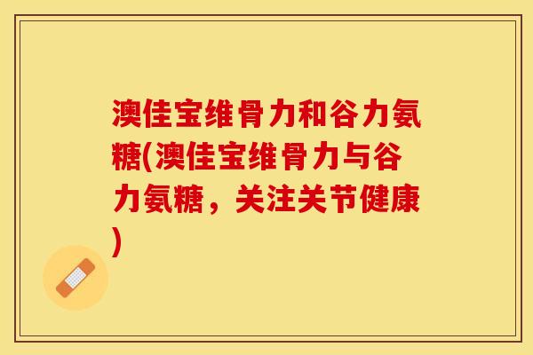 澳佳宝维骨力和谷力氨糖(澳佳宝维骨力与谷力氨糖，关注关节健康)
