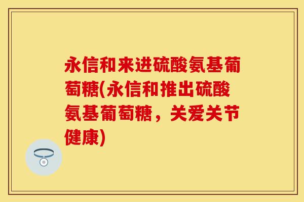 永信和来进硫酸氨基葡萄糖(永信和推出硫酸氨基葡萄糖，关爱关节健康)