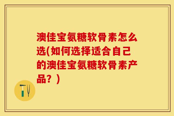 澳佳宝氨糖软骨素怎么选(如何选择适合自己的澳佳宝氨糖软骨素产品？)