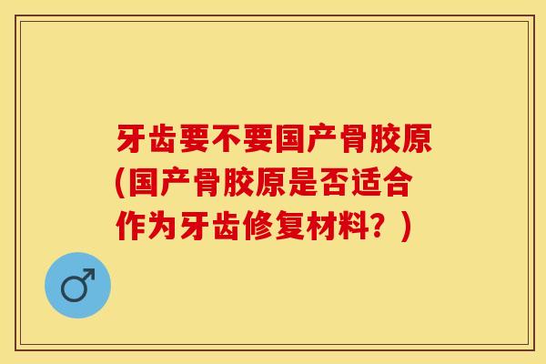 牙齿要不要国产骨胶原(国产骨胶原是否适合作为牙齿修复材料？)