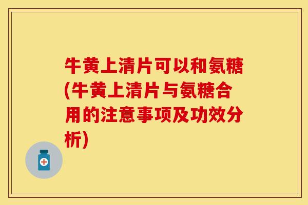 牛黄上清片可以和氨糖(牛黄上清片与氨糖合用的注意事项及功效分析)