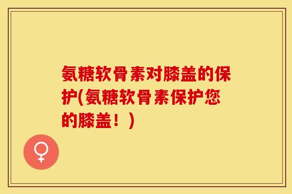 氨糖软骨素对膝盖的保护(氨糖软骨素保护您的膝盖！)