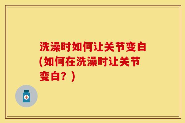 洗澡时如何让关节变白(如何在洗澡时让关节变白？)