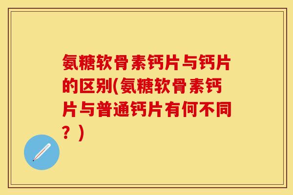 氨糖软骨素钙片与钙片的区别(氨糖软骨素钙片与普通钙片有何不同？)