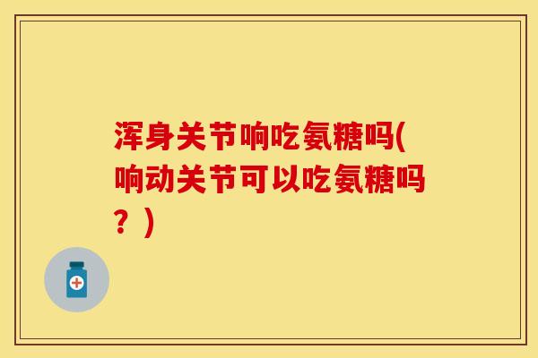 浑身关节响吃氨糖吗(响动关节可以吃氨糖吗？)