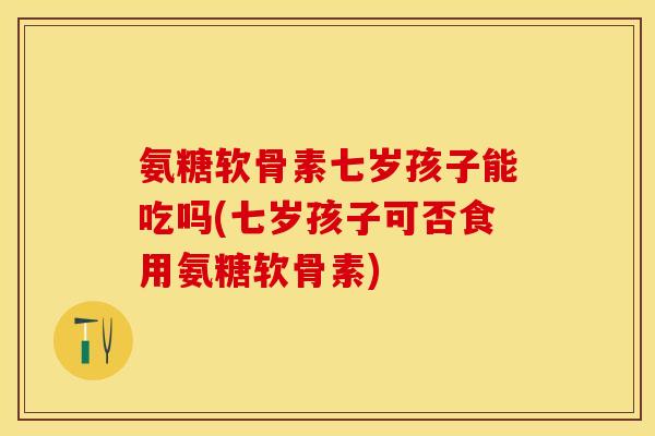 氨糖软骨素七岁孩子能吃吗(七岁孩子可否食用氨糖软骨素)