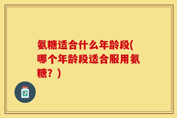氨糖适合什么年龄段(哪个年龄段适合服用氨糖？)